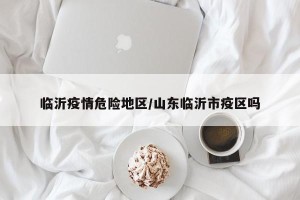 临沂疫情危险地区/山东临沂市疫区吗