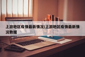 上游地区疫情最新情况/上游地区疫情最新情况数据