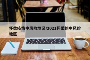 怀柔疫情中风险地区/2021怀柔的中风险地区