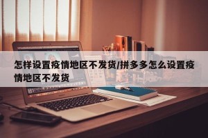 怎样设置疫情地区不发货/拼多多怎么设置疫情地区不发货