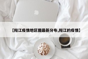【阳江疫情地区图最新分布,阳江的疫情】