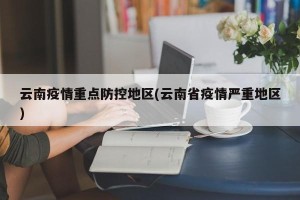 云南疫情重点防控地区(云南省疫情严重地区)