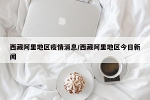 西藏阿里地区疫情消息/西藏阿里地区今日新闻