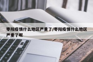 枣阳疫情什么地区严重了/枣阳疫情什么地区严重了呢