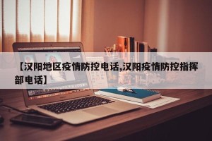 【汉阳地区疫情防控电话,汉阳疫情防控指挥部电话】