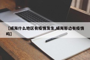 【威海什么地区有疫情发生,威海那边有疫情吗】