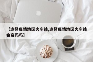 【途径疫情地区火车站,途径疫情地区火车站会变码吗】