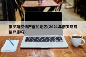 俄罗斯疫情严重的地区(2021年俄罗斯疫情严重吗)
