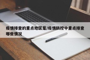 疫情排查的重点地区是/疫情防控中重点排查哪些情况