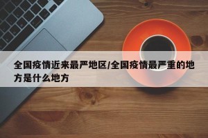 全国疫情近来最严地区/全国疫情最严重的地方是什么地方