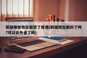 新疆哪些地区解禁了疫情(新疆现在解封了吗?可以去外省了吗)