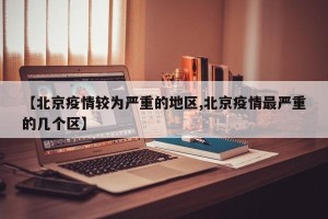 【北京疫情较为严重的地区,北京疫情最严重的几个区】