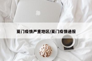 夏门疫情严重地区/夏门疫情通报