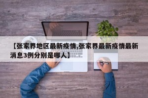【张家界地区最新疫情,张家界最新疫情最新消息3例分别是哪人】