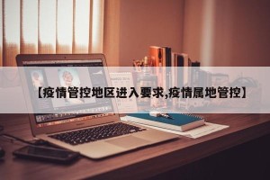 【疫情管控地区进入要求,疫情属地管控】