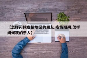 【怎样问候疫情地区的朋友,疫情期间,怎样问候我的亲人】