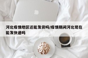 河北疫情地区还能发货吗/疫情期间河北现在能发快递吗