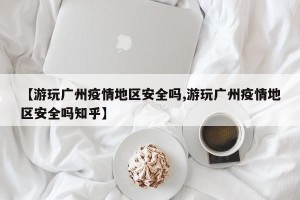【游玩广州疫情地区安全吗,游玩广州疫情地区安全吗知乎】