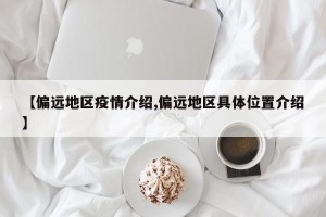 【偏远地区疫情介绍,偏远地区具体位置介绍】
