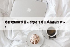 喀什地区疫情警示会(喀什地区疫情防控会议)
