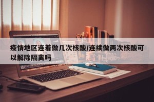 疫情地区连着做几次核酸/连续做两次核酸可以解除隔离吗