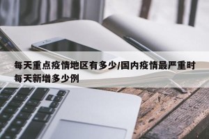每天重点疫情地区有多少/国内疫情最严重时每天新增多少例