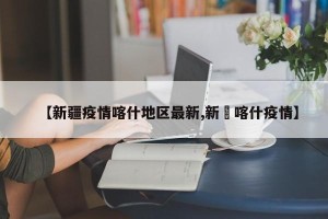 【新疆疫情喀什地区最新,新彊喀什疫情】