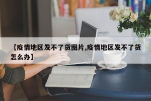 【疫情地区发不了货图片,疫情地区发不了货怎么办】