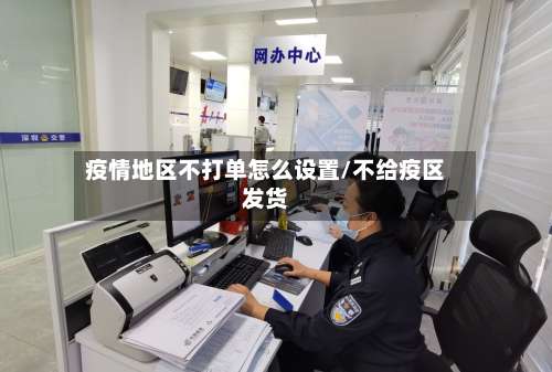 疫情地区不打单怎么设置/不给疫区发货-第2张图片