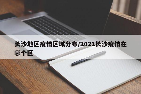 长沙地区疫情区域分布/2021长沙疫情在哪个区